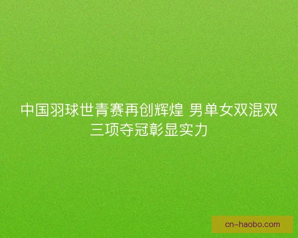 中国羽球世青赛再创辉煌 男单女双混双三项夺冠彰显实力