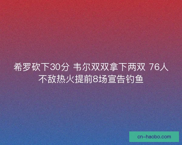希罗砍下30分 韦尔双双拿下两双 76人不敌热火提前8场宣告钓鱼