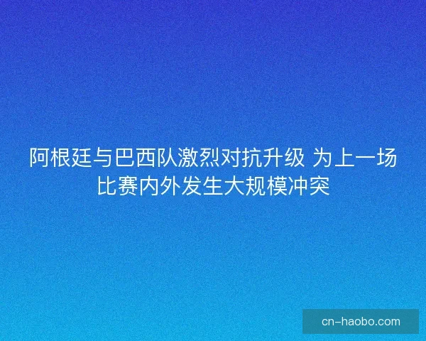 阿根廷与巴西队激烈对抗升级 为上一场比赛内外发生大规模冲突 阿根廷与巴西队激烈对抗升级 为上一场比赛内外发生大规模冲突