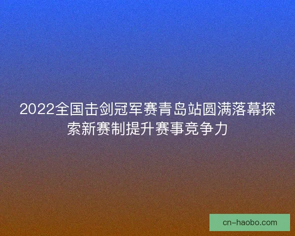 2022全国击剑冠军赛青岛站圆满落幕探索新赛制提升赛事竞争力