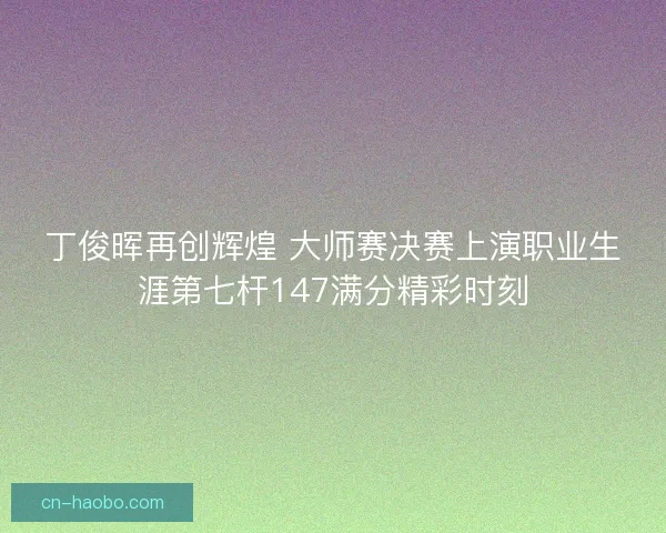 丁俊晖再创辉煌 大师赛决赛上演职业生涯第七杆147满分精彩时刻