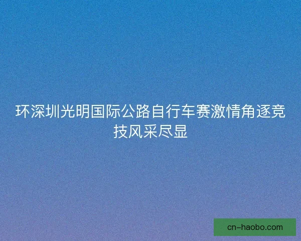 环深圳光明国际公路自行车赛激情角逐竞技风采尽显 环深圳光明国际公路自行车赛激情角逐竞技风采尽显