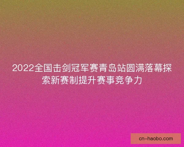 2022全国击剑冠军赛青岛站圆满落幕探索新赛制提升赛事竞争力 2022全国击剑冠军赛青岛站圆满落幕探索新赛制提升赛事竞争力