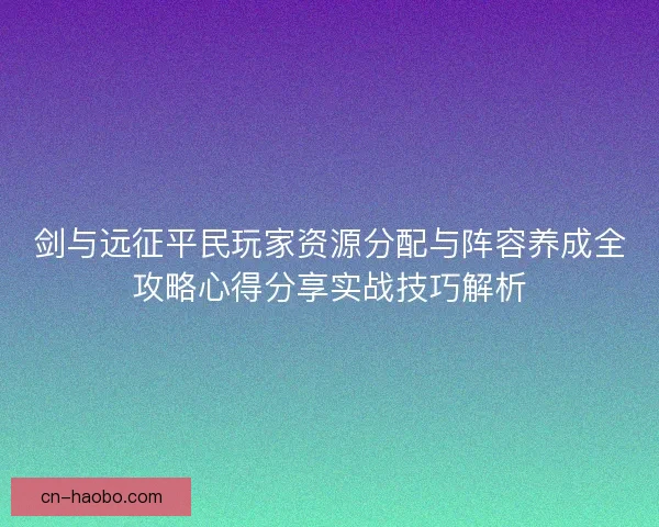 剑与远征平民玩家资源分配与阵容养成全攻略心得分享实战技巧解析