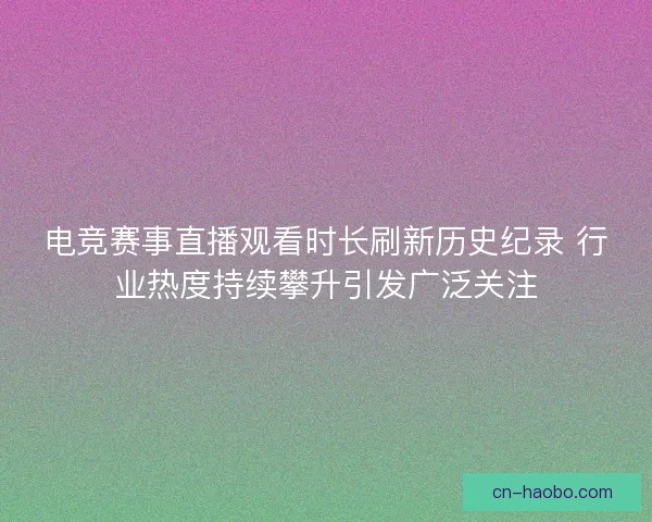 电竞赛事直播观看时长刷新历史纪录 行业热度持续攀升引发广泛关注