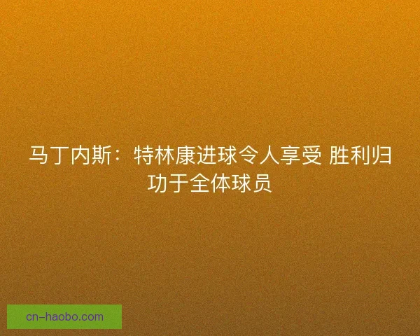 马丁内斯:特林康进球令人享受 胜利归功于全体球员 马丁内斯:特林康进球令人享受 胜利归功于全体球员