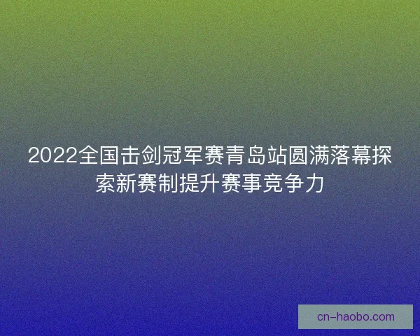 2022全国击剑冠军赛青岛站圆满落幕探索新赛制提升赛事竞争力 2022全国击剑冠军赛青岛站圆满落幕探索新赛制提升赛事竞争力
