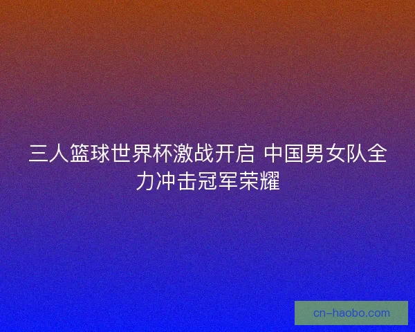 三人篮球世界杯激战开启 中国男女队全力冲击冠军荣耀