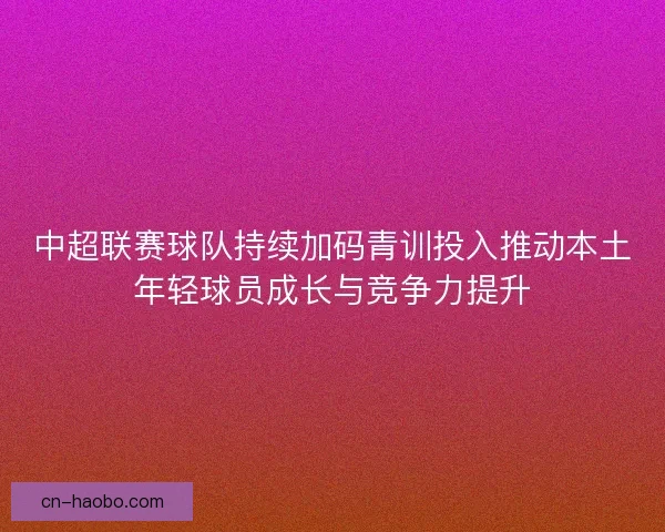中超联赛球队持续加码青训投入推动本土年轻球员成长与竞争力提升