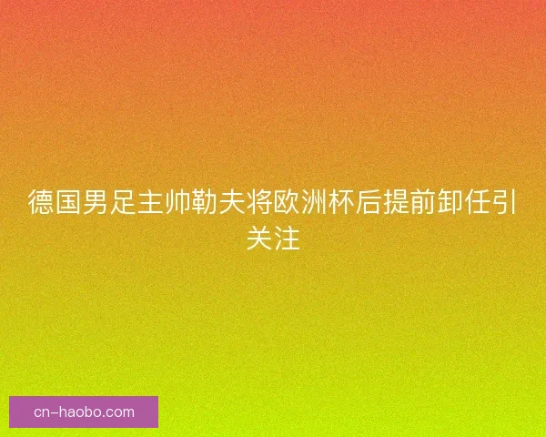 德国男足主帅勒夫将欧洲杯后提前卸任引关注