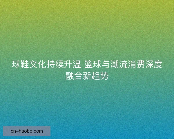 球鞋文化持续升温 篮球与潮流消费深度融合新趋势