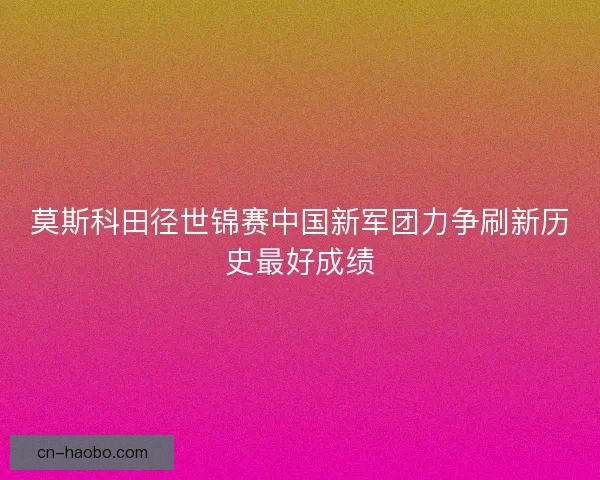 莫斯科田径世锦赛中国新军团力争刷新历史最好成绩
