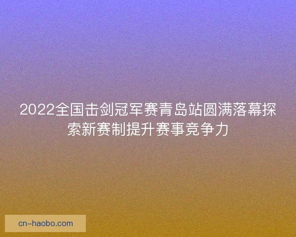 2022全国击剑冠军赛青岛站圆满落幕探索新赛制提升赛事竞争力 2022全国击剑冠军赛青岛站圆满落幕探索新赛制提升赛事竞争力