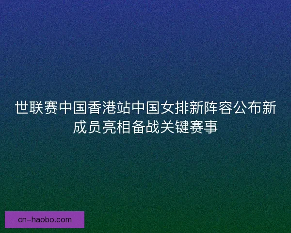 世联赛中国香港站中国女排新阵容公布新成员亮相备战关键赛事