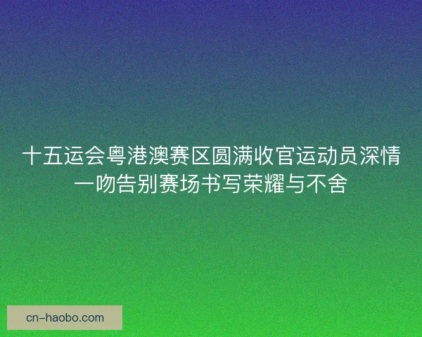 十五运会粤港澳赛区圆满收官运动员深情一吻告别赛场书写荣耀与不舍 十五运会粤港澳赛区圆满收官运动员深情一吻告别赛场书写荣耀与不舍