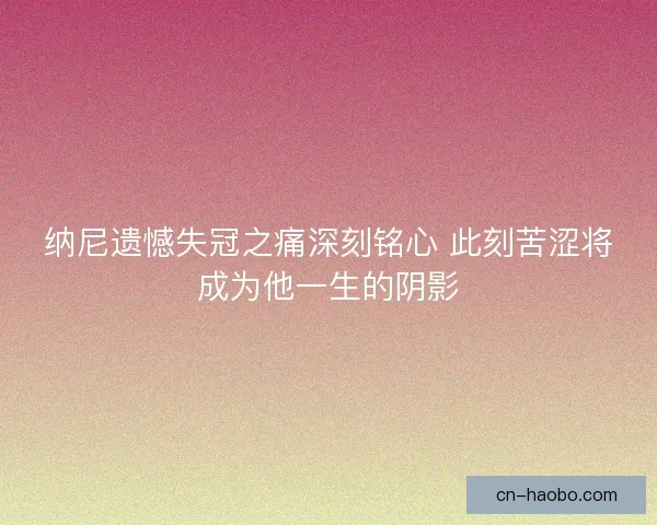 纳尼遗憾失冠之痛深刻铭心 此刻苦涩将成为他一生的阴影 纳尼遗憾失冠之痛深刻铭心 此刻苦涩将成为他一生的阴影